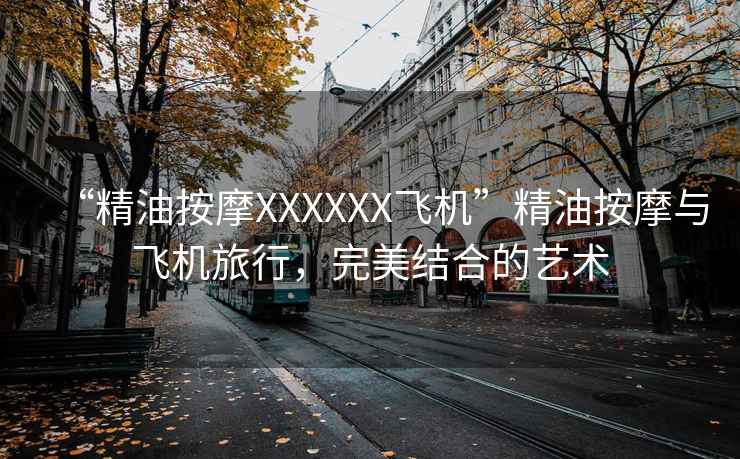 “精油按摩XXXXXX飛機(jī)”精油按摩與飛機(jī)旅行，完美結(jié)合的藝術(shù)