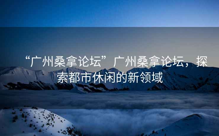 “廣州桑拿論壇”廣州桑拿論壇，探索都市休閑的新領(lǐng)域