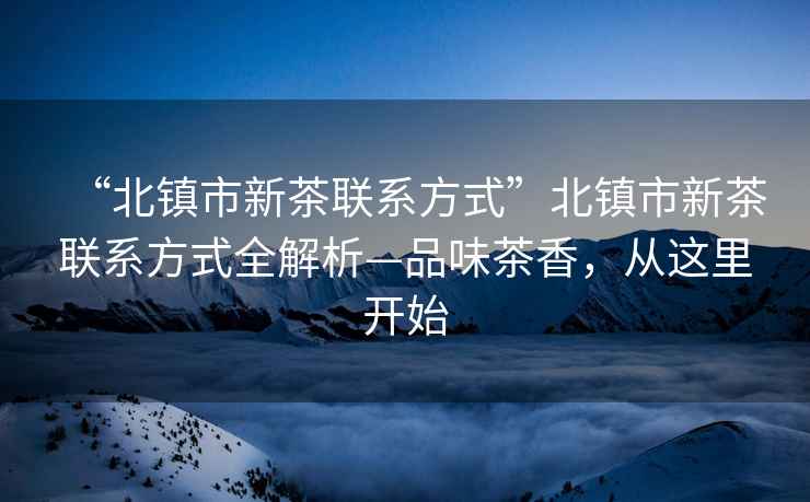 “北鎮(zhèn)市新茶聯(lián)系方式”北鎮(zhèn)市新茶聯(lián)系方式全解析—品味茶香，從這里開始