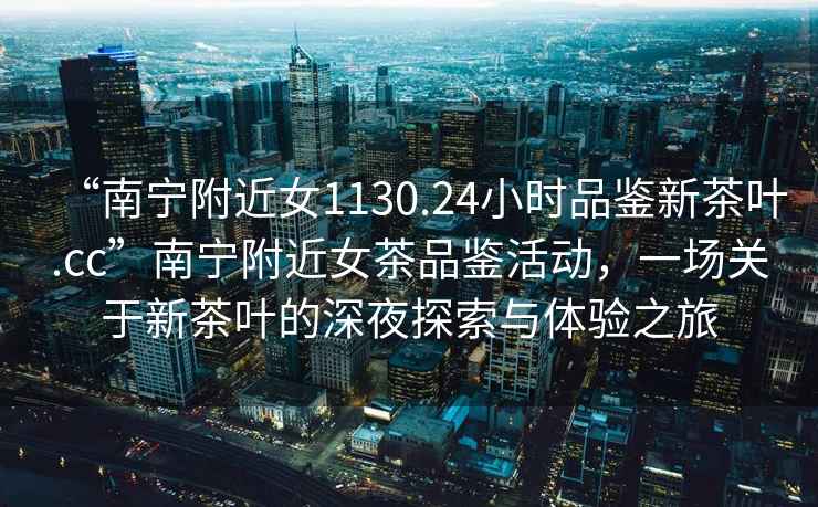 “南寧附近女1130.24小時(shí)品鑒新茶葉.cc”南寧附近女茶品鑒活動(dòng)，一場(chǎng)關(guān)于新茶葉的深夜探索與體驗(yàn)之旅