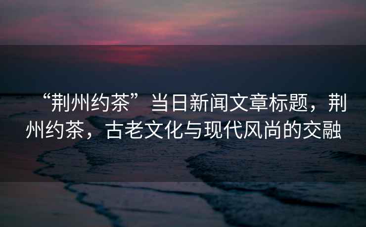 “荊州約茶”當(dāng)日新聞文章標(biāo)題，荊州約茶，古老文化與現(xiàn)代風(fēng)尚的交融