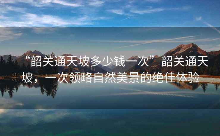 “韶關(guān)通天坡多少錢一次”韶關(guān)通天坡，一次領(lǐng)略自然美景的絕佳體驗