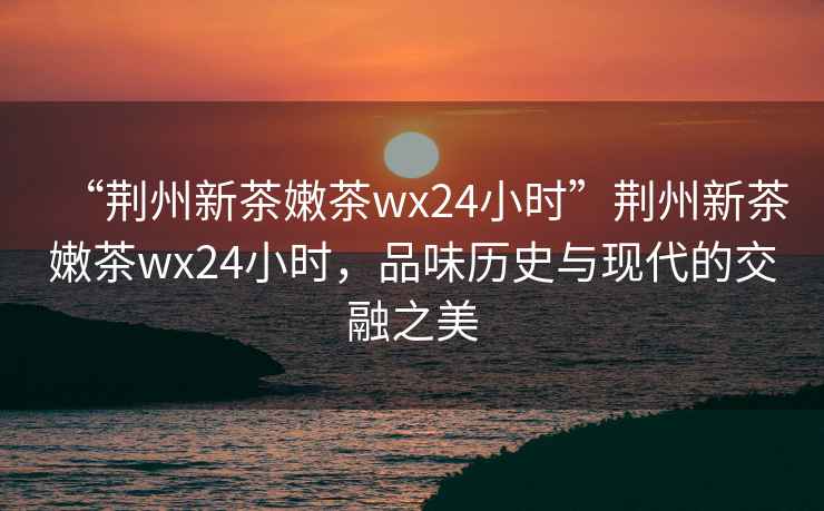 “荊州新茶嫩茶wx24小時(shí)”荊州新茶嫩茶wx24小時(shí)，品味歷史與現(xiàn)代的交融之美