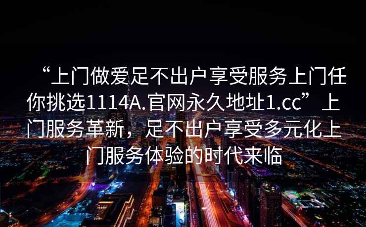 “上門做愛足不出戶享受服務(wù)上門任你挑選1114A.官網(wǎng)永久地址1.cc”上門服務(wù)革新，足不出戶享受多元化上門服務(wù)體驗(yàn)的時(shí)代來(lái)臨