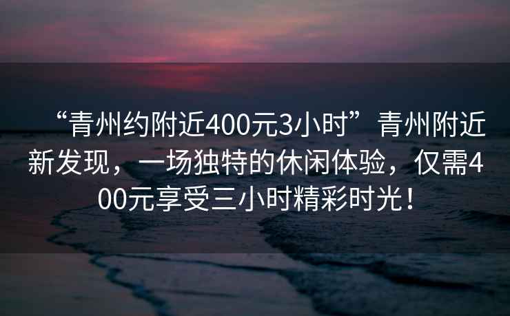 “青州約附近400元3小時(shí)”青州附近新發(fā)現(xiàn)，一場獨(dú)特的休閑體驗(yàn)，僅需400元享受三小時(shí)精彩時(shí)光！