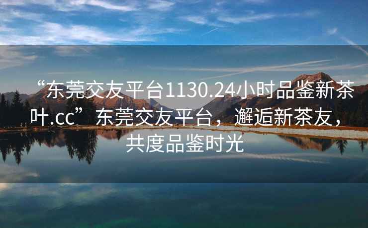 “東莞交友平臺1130.24小時品鑒新茶葉.cc”東莞交友平臺，邂逅新茶友，共度品鑒時光