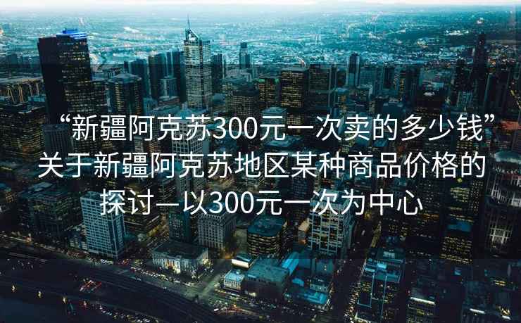 “新疆阿克蘇300元一次賣的多少錢”關于新疆阿克蘇地區(qū)某種商品價格的探討—以300元一次為中心