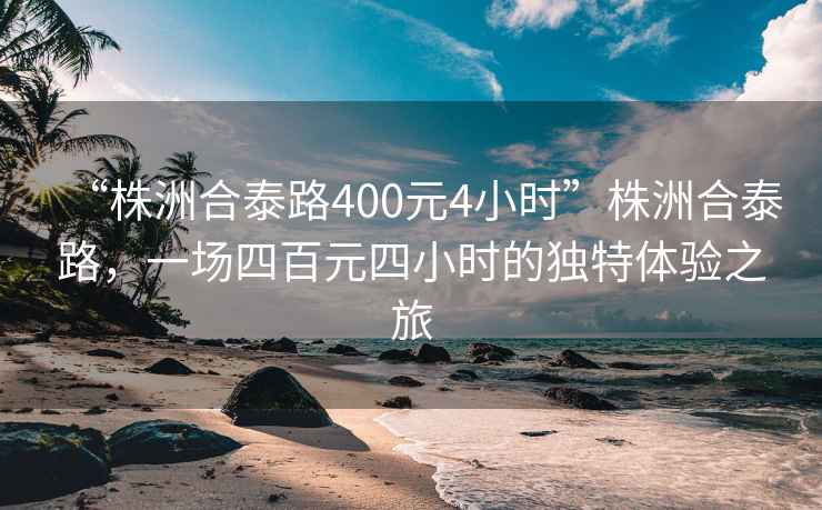 “株洲合泰路400元4小時(shí)”株洲合泰路，一場(chǎng)四百元四小時(shí)的獨(dú)特體驗(yàn)之旅