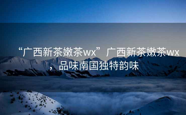 “廣西新茶嫩茶wx”廣西新茶嫩茶wx，品味南國獨(dú)特韻味
