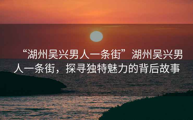 “湖州吳興男人一條街”湖州吳興男人一條街，探尋獨(dú)特魅力的背后故事