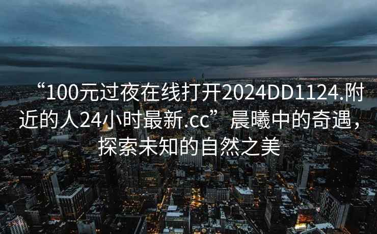 “100元過夜在線打開2024DD1124.附近的人24小時最新.cc”晨曦中的奇遇，探索未知的自然之美