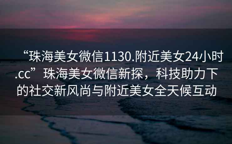 “珠海美女微信1130.附近美女24小時.cc”珠海美女微信新探，科技助力下的社交新風尚與附近美女全天候互動