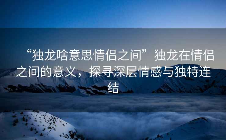 “獨(dú)龍啥意思情侶之間”獨(dú)龍?jiān)谇閭H之間的意義，探尋深層情感與獨(dú)特連結(jié)