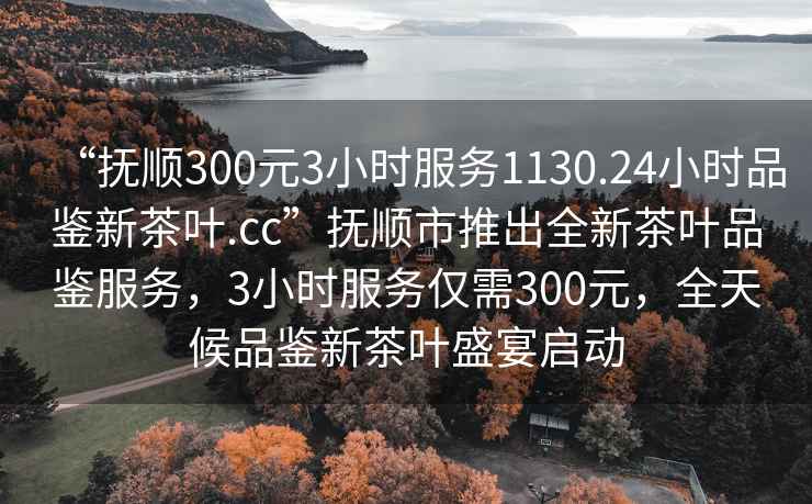 “撫順300元3小時(shí)服務(wù)1130.24小時(shí)品鑒新茶葉.cc”撫順市推出全新茶葉品鑒服務(wù)，3小時(shí)服務(wù)僅需300元，全天候品鑒新茶葉盛宴啟動(dòng)