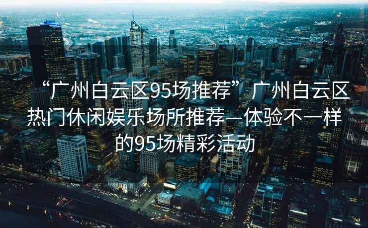 “廣州白云區(qū)95場推薦”廣州白云區(qū)熱門休閑娛樂場所推薦—體驗不一樣的95場精彩活動