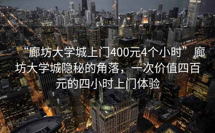 “廊坊大學(xué)城上門400元4個(gè)小時(shí)”廊坊大學(xué)城隱秘的角落，一次價(jià)值四百元的四小時(shí)上門體驗(yàn)