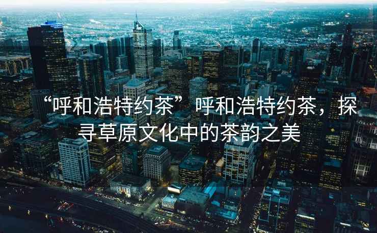 “呼和浩特約茶”呼和浩特約茶，探尋草原文化中的茶韻之美