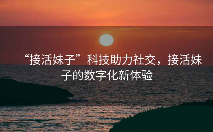 “接活妹子”科技助力社交，接活妹子的數(shù)字化新體驗(yàn)