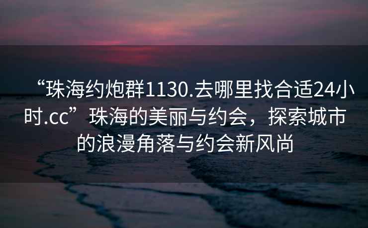 “珠海約炮群1130.去哪里找合適24小時.cc”珠海的美麗與約會，探索城市的浪漫角落與約會新風(fēng)尚