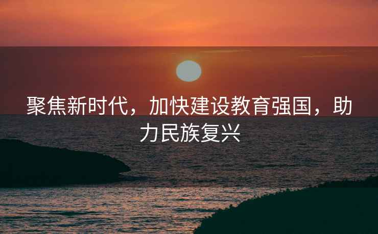 聚焦新時代，加快建設(shè)教育強國，助力民族復(fù)興