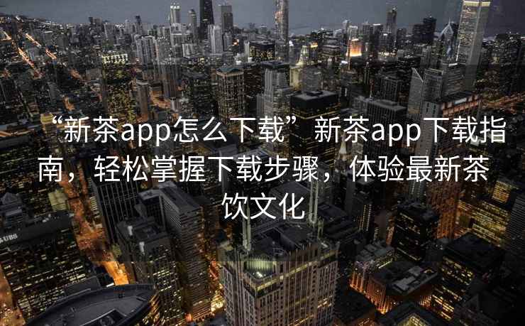 “新茶app怎么下載”新茶app下載指南，輕松掌握下載步驟，體驗最新茶飲文化