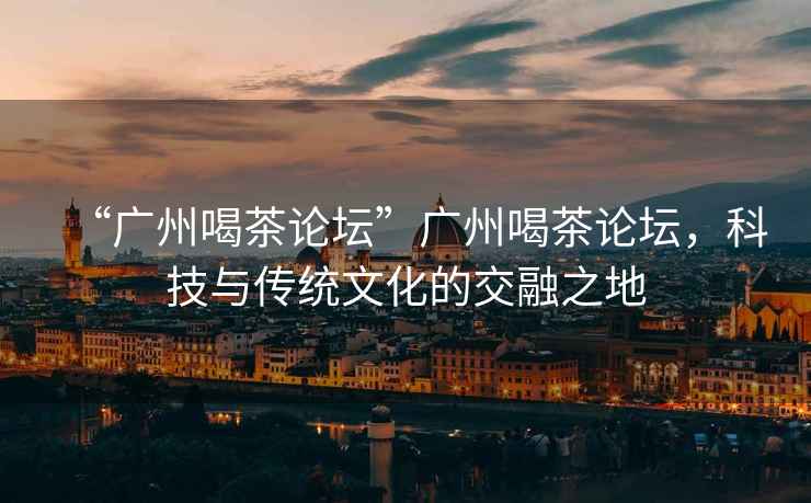 “廣州喝茶論壇”廣州喝茶論壇，科技與傳統(tǒng)文化的交融之地