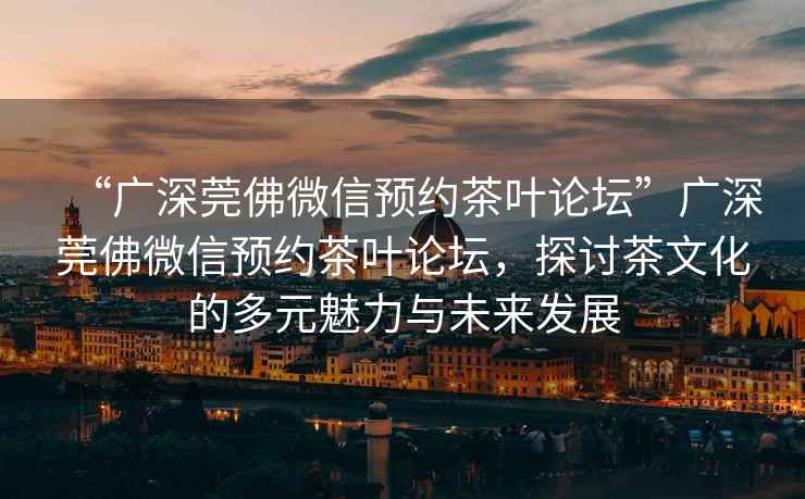 “廣深莞佛微信預約茶葉論壇”廣深莞佛微信預約茶葉論壇，探討茶文化的多元魅力與未來發(fā)展