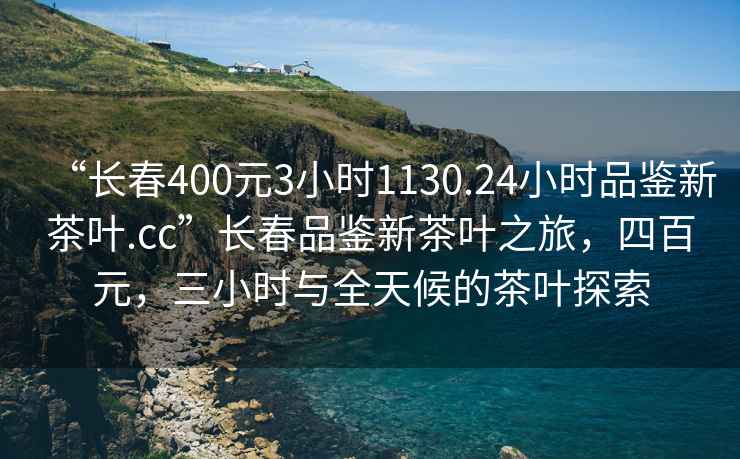 “長春400元3小時(shí)1130.24小時(shí)品鑒新茶葉.cc”長春品鑒新茶葉之旅，四百元，三小時(shí)與全天候的茶葉探索