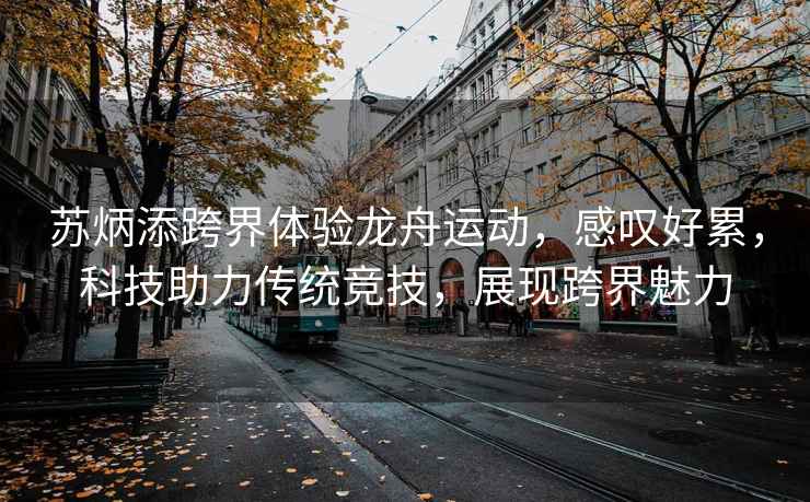 蘇炳添跨界體驗龍舟運動，感嘆好累，科技助力傳統(tǒng)競技，展現(xiàn)跨界魅力