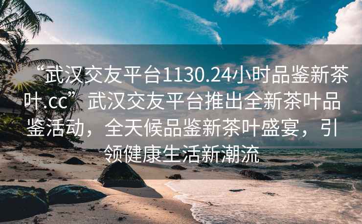 “武漢交友平臺1130.24小時品鑒新茶葉.cc”武漢交友平臺推出全新茶葉品鑒活動，全天候品鑒新茶葉盛宴，引領(lǐng)健康生活新潮流