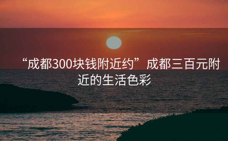 “成都300塊錢附近約”成都三百元附近的生活色彩