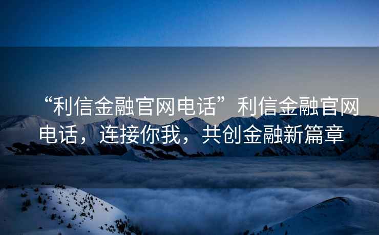 “利信金融官網(wǎng)電話”利信金融官網(wǎng)電話，連接你我，共創(chuàng)金融新篇章
