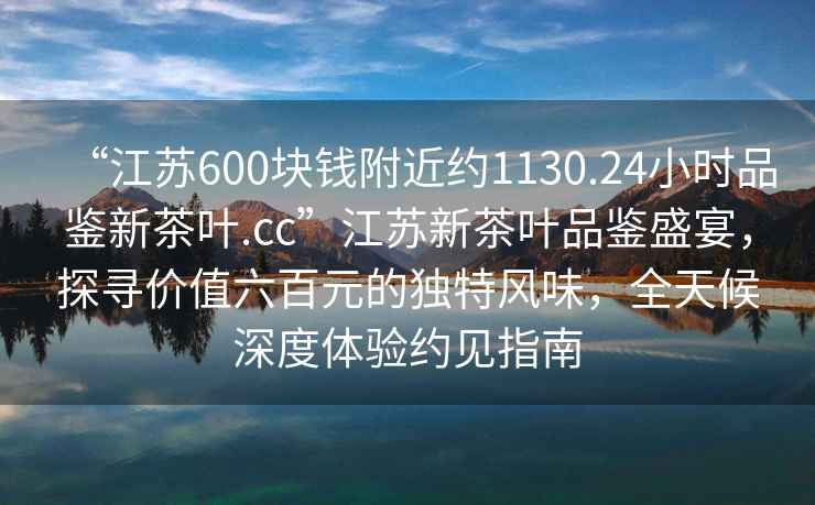 “江蘇600塊錢附近約1130.24小時品鑒新茶葉.cc”江蘇新茶葉品鑒盛宴，探尋價值六百元的獨特風味，全天候深度體驗約見指南