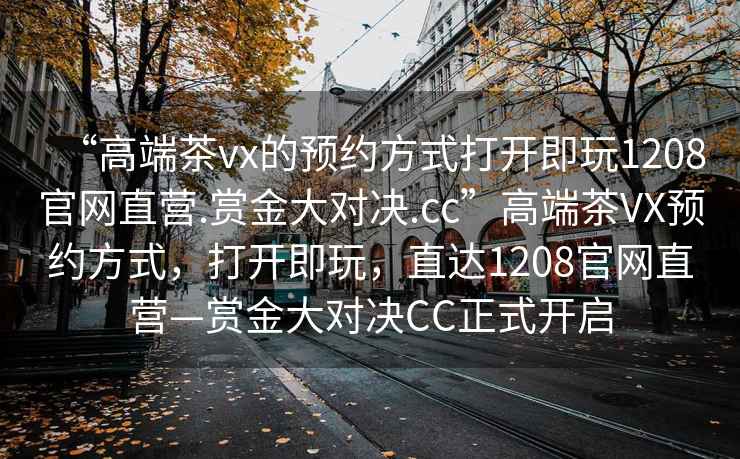 “高端茶vx的預(yù)約方式打開(kāi)即玩1208官網(wǎng)直營(yíng).賞金大對(duì)決.cc”高端茶VX預(yù)約方式，打開(kāi)即玩，直達(dá)1208官網(wǎng)直營(yíng)—賞金大對(duì)決CC正式開(kāi)啟