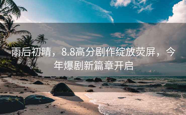 雨后初晴，8.8高分劇作綻放熒屏，今年爆劇新篇章開啟