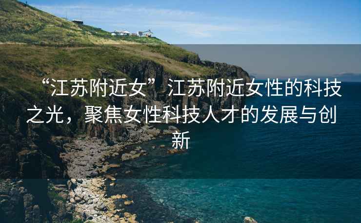 “江蘇附近女”江蘇附近女性的科技之光，聚焦女性科技人才的發(fā)展與創(chuàng)新