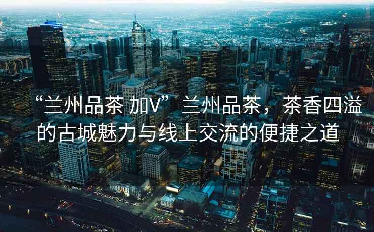 “蘭州品茶 加V”蘭州品茶，茶香四溢的古城魅力與線上交流的便捷之道