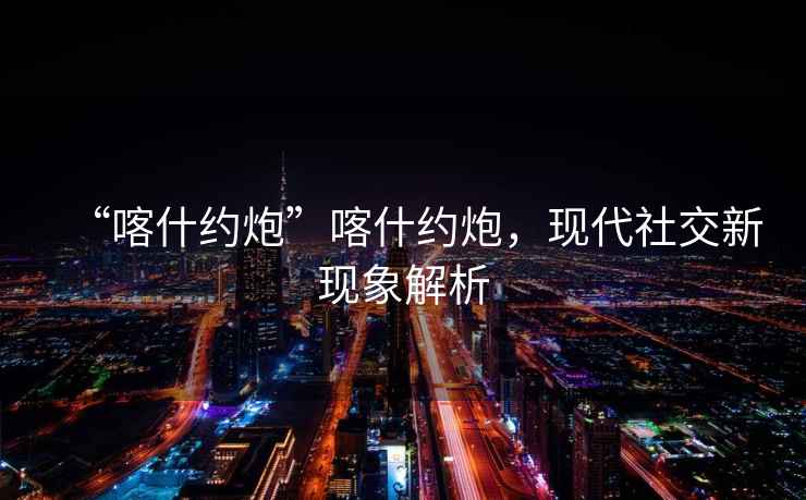 “喀什約炮”喀什約炮，現(xiàn)代社交新現(xiàn)象解析