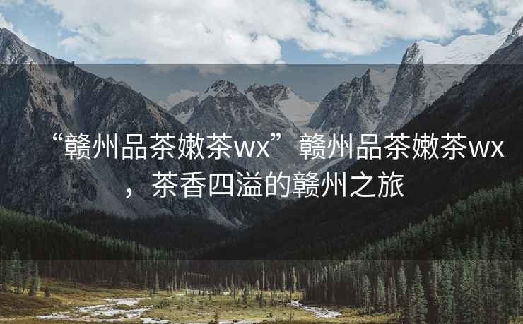 “贛州品茶嫩茶wx”贛州品茶嫩茶wx，茶香四溢的贛州之旅