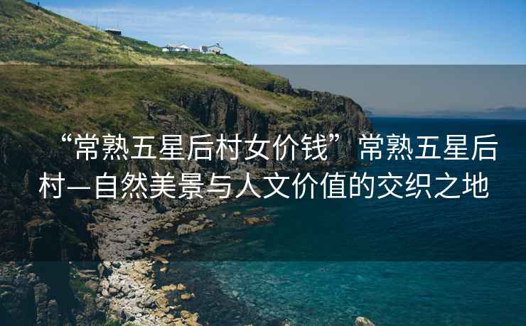 “常熟五星后村女價錢”常熟五星后村—自然美景與人文價值的交織之地