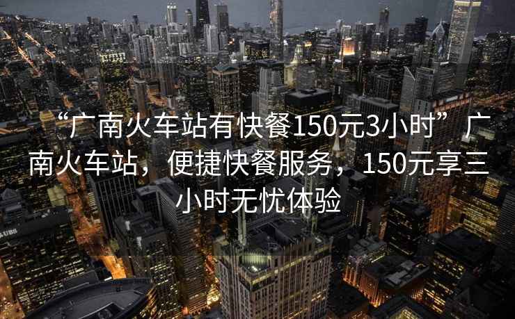 “廣南火車站有快餐150元3小時(shí)”廣南火車站，便捷快餐服務(wù)，150元享三小時(shí)無憂體驗(yàn)