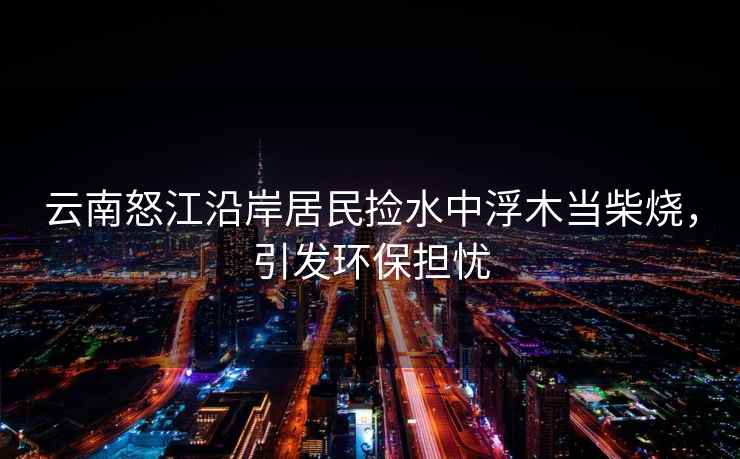 云南怒江沿岸居民撿水中浮木當柴燒，引發(fā)環(huán)保擔憂