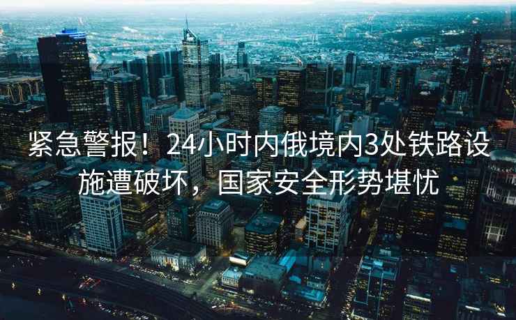 緊急警報！24小時內俄境內3處鐵路設施遭破壞，國家安全形勢堪憂