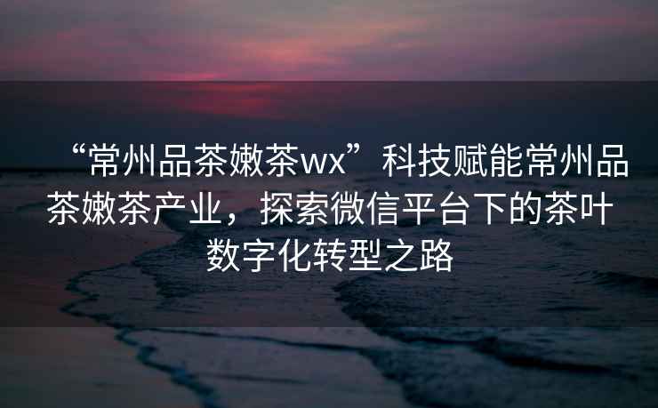“常州品茶嫩茶wx”科技賦能常州品茶嫩茶產(chǎn)業(yè)，探索微信平臺下的茶葉數(shù)字化轉(zhuǎn)型之路