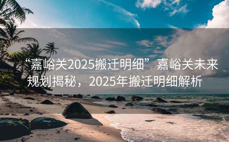 “嘉峪關(guān)2025搬遷明細(xì)”嘉峪關(guān)未來規(guī)劃揭秘，2025年搬遷明細(xì)解析