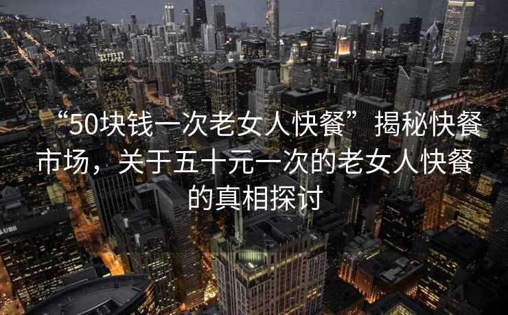 “50塊錢一次老女人快餐”揭秘快餐市場，關于五十元一次的老女人快餐的真相探討