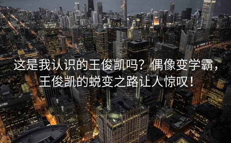 這是我認(rèn)識的王俊凱嗎？偶像變學(xué)霸，王俊凱的蛻變之路讓人驚嘆！