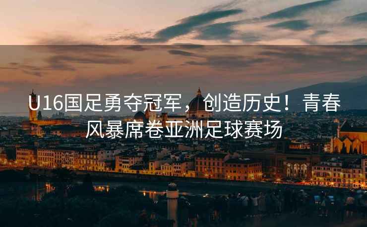 U16國足勇奪冠軍，創(chuàng)造歷史！青春風暴席卷亞洲足球賽場