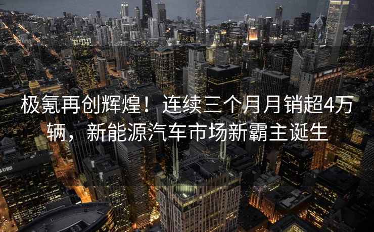 極氪再創(chuàng)輝煌！連續(xù)三個月月銷超4萬輛，新能源汽車市場新霸主誕生