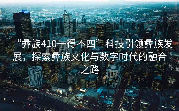 “彝族410一得不四”科技引領(lǐng)彝族發(fā)展，探索彝族文化與數(shù)字時代的融合之路